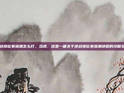 逆战排位赛深渊怎么打，当然，这是一篇关于逆战排位赛深渊地图的攻略文章