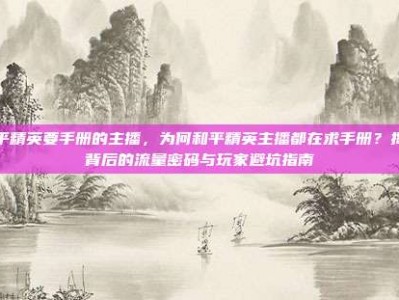 和平精英要手册的主播，为何和平精英主播都在求手册？揭秘背后的流量密码与玩家避坑指南