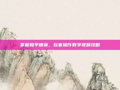 掌握和平精英，玩家操作教学视频攻略