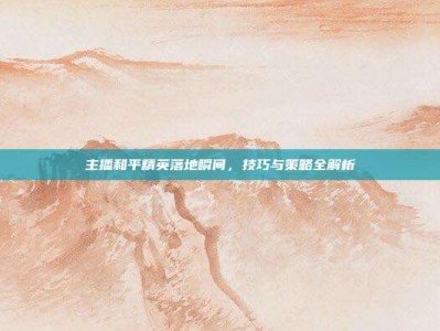 主播和平精英落地瞬间，技巧与策略全解析