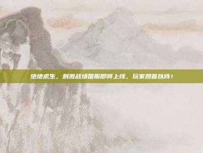 绝地求生，刺激战场国服即将上线，玩家翘首以待！