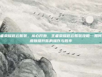 王者荣耀赵云服装，从心开始，王者荣耀赵云服装攻略—如何用皮肤提升你的操作与胜率