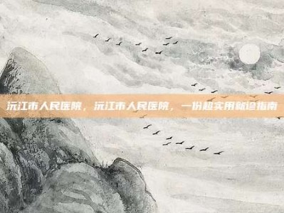 沅江市人民医院，沅江市人民医院，一份超实用就诊指南
