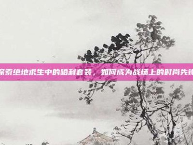 探索绝地求生中的哈利套装，如何成为战场上的时尚先锋