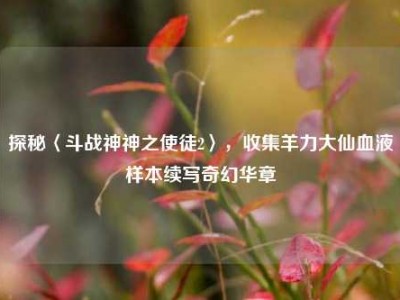 探秘〈斗战神神之使徒2〉，收集羊力大仙血液样本续写奇幻华章