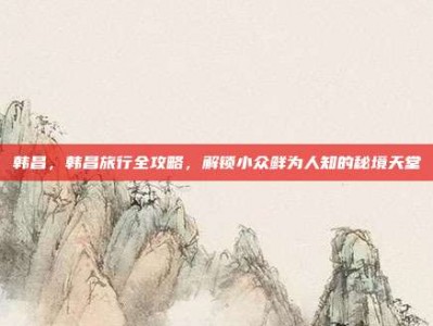 韩昌，韩昌旅行全攻略，解锁小众鲜为人知的秘境天堂