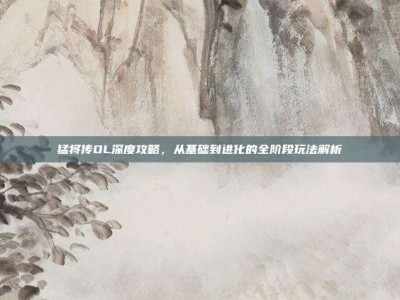 猛将传OL深度攻略，从基础到进化的全阶段玩法解析