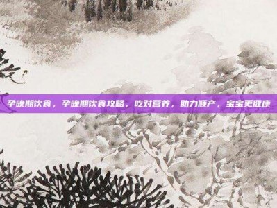 孕晚期饮食，孕晚期饮食攻略，吃对营养，助力顺产，宝宝更健康