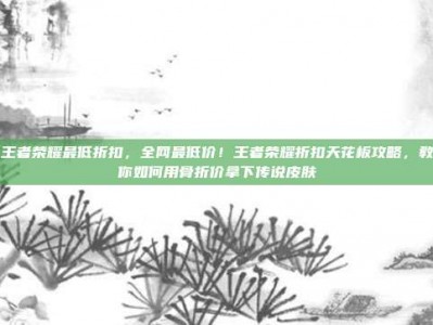 王者荣耀最低折扣，全网最低价！王者荣耀折扣天花板攻略，教你如何用骨折价拿下传说皮肤