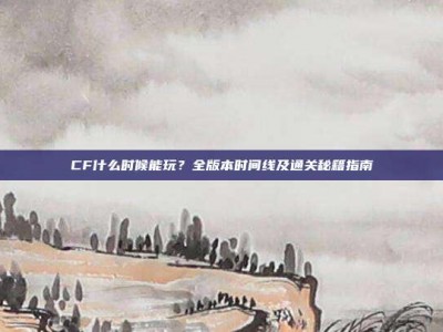 CF什么时候能玩？全版本时间线及通关秘籍指南