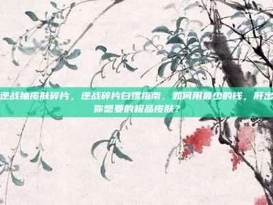 逆战抽皮肤碎片，逆战碎片白嫖指南，如何用最少的钱，肝出你想要的极品皮肤？