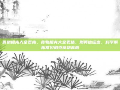 食物相克大全表格，食物相克大全表格，别再信谣言，科学解析常见相克食物真相
