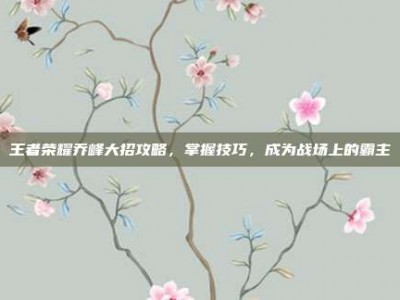 王者荣耀乔峰大招攻略，掌握技巧，成为战场上的霸主