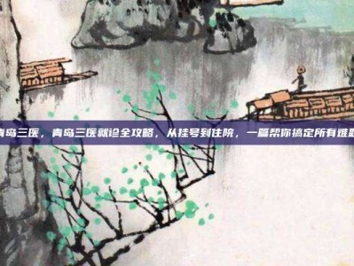 青岛三医，青岛三医就诊全攻略，从挂号到住院，一篇帮你搞定所有难题