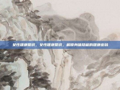 女性健康常识，女性健康常识，解锁身体隐藏的健康密码