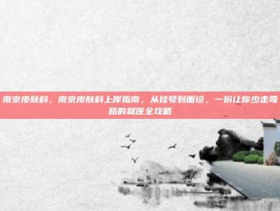 南京皮肤科，南京皮肤科上岸指南，从挂号到面诊，一份让你少走弯路的就医全攻略