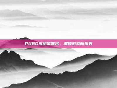 PUBG与明星联名，解锁游戏新境界