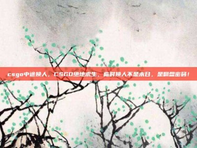 csgo中途换人，CSGO绝地求生，临时换人不是末日，是翻盘密码！