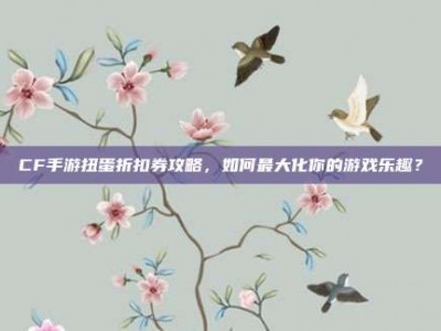 CF手游扭蛋折扣券攻略，如何最大化你的游戏乐趣？
