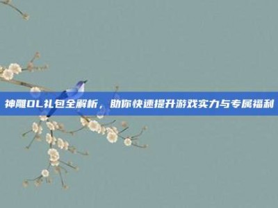 神雕OL礼包全解析，助你快速提升游戏实力与专属福利