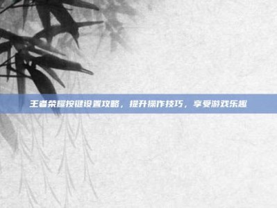 王者荣耀按键设置攻略，提升操作技巧，享受游戏乐趣