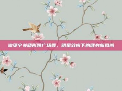 撒贝宁关晓彤跳广场舞，明星效应下的健身新风尚