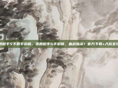 孤胆枪手5下载手游版，孤胆枪手5手游版，血战指尖！官方下载+入坑全攻略