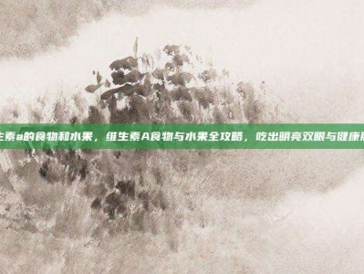 维生素a的食物和水果，维生素A食物与水果全攻略，吃出明亮双眼与健康肌肤
