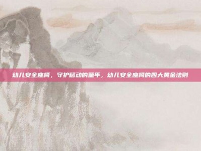 幼儿安全座椅，守护移动的童年，幼儿安全座椅的四大黄金法则