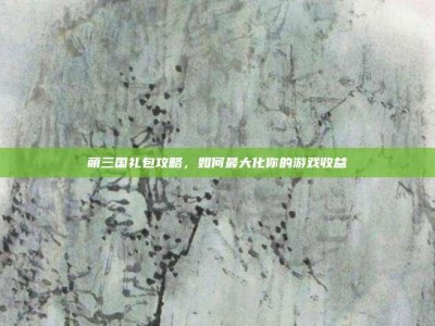 萌三国礼包攻略，如何最大化你的游戏收益