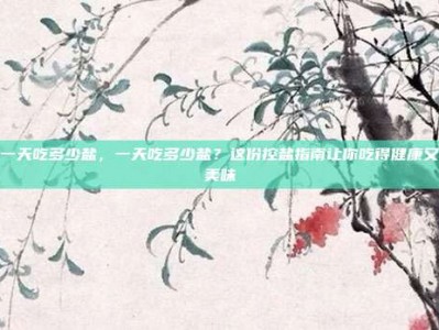 一天吃多少盐，一天吃多少盐？这份控盐指南让你吃得健康又美味