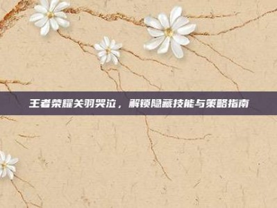 王者荣耀关羽哭泣，解锁隐藏技能与策略指南