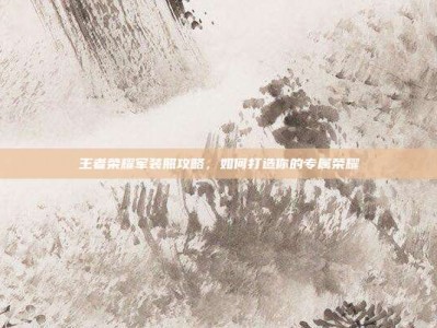 王者荣耀军装照攻略，如何打造你的专属荣耀