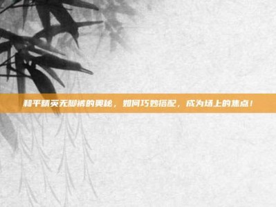 和平精英无脚裤的奥秘，如何巧妙搭配，成为场上的焦点！