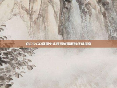 在CS:GO直播中实现清晰画面的终极指南