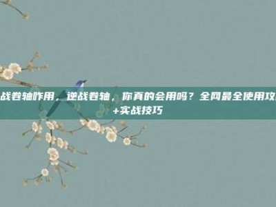 逆战卷轴咋用，逆战卷轴，你真的会用吗？全网最全使用攻略+实战技巧