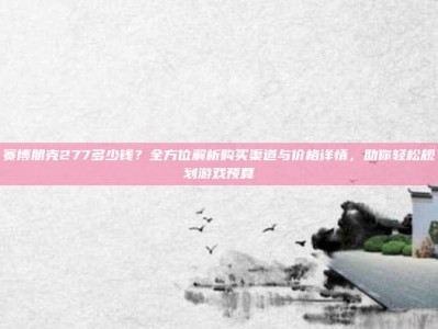 赛博朋克277多少钱？全方位解析购买渠道与价格详情，助你轻松规划游戏预算