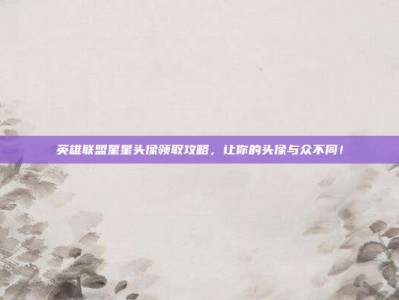 英雄联盟星星头像领取攻略，让你的头像与众不同！