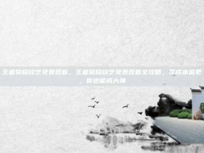 王者荣耀综艺免费观看，王者荣耀综艺免费观看全攻略，零成本追更，你也能成大神