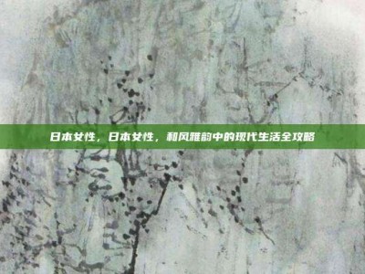日本女性，日本女性，和风雅韵中的现代生活全攻略
