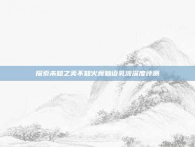 探索未知之美不知火舞魅语乳液深度评测