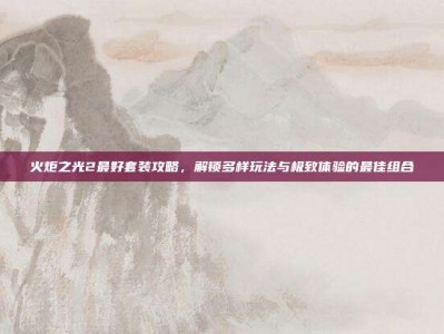 火炬之光2最好套装攻略，解锁多样玩法与极致体验的最佳组合
