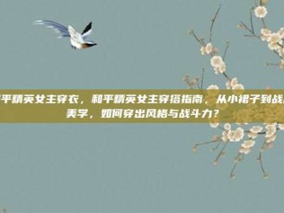 和平精英女主穿衣，和平精英女主穿搭指南，从小裙子到战术美学，如何穿出风格与战斗力？