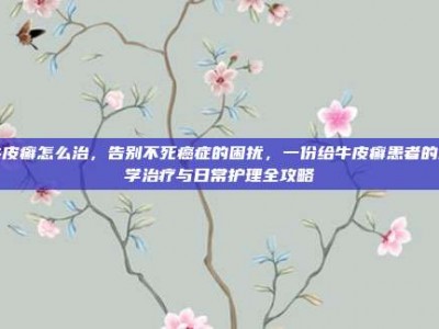 牛皮癣怎么治，告别不死癌症的困扰，一份给牛皮癣患者的科学治疗与日常护理全攻略