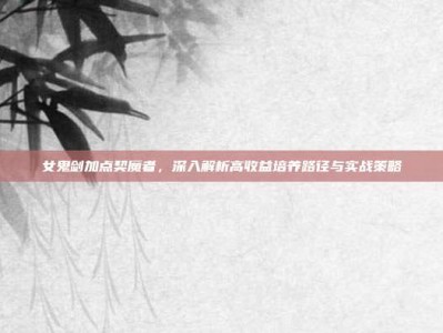 女鬼剑加点契魔者，深入解析高收益培养路径与实战策略
