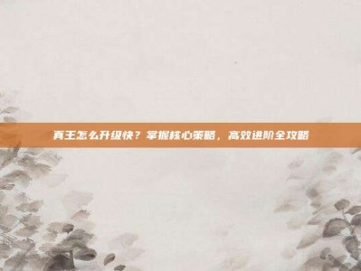 真王怎么升级快？掌握核心策略，高效进阶全攻略