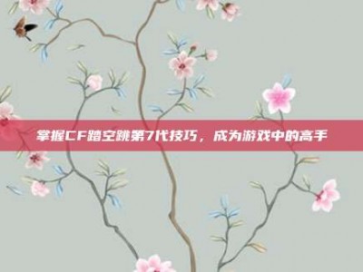 掌握CF踏空跳第7代技巧，成为游戏中的高手