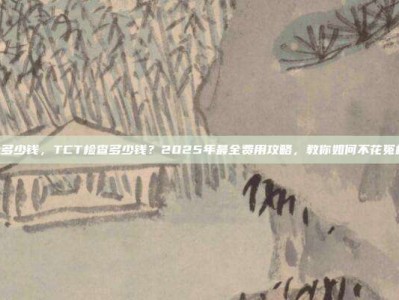 tct多少钱，TCT检查多少钱？2025年最全费用攻略，教你如何不花冤枉钱