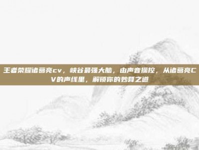 王者荣耀诸葛亮cv，峡谷最强大脑，由声音操控，从诸葛亮CV的声线里，解锁你的妙算之道