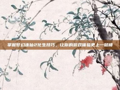 掌握梦幻诛仙2化生技巧，让你的游戏体验更上一层楼